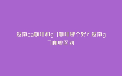 越南ca咖啡和g7咖啡哪个好?（越南g7咖啡区别）