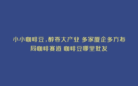 小小咖啡豆，醇香大产业！多家厦企多方布局咖啡赛道（咖啡豆哪里批发）