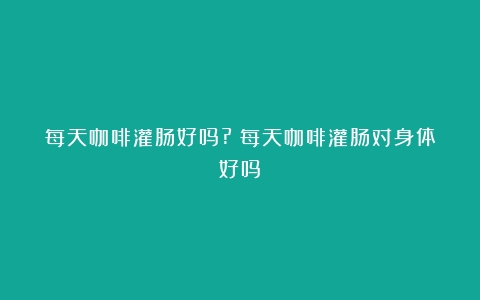 每天咖啡灌肠好吗?（每天咖啡灌肠对身体好吗）