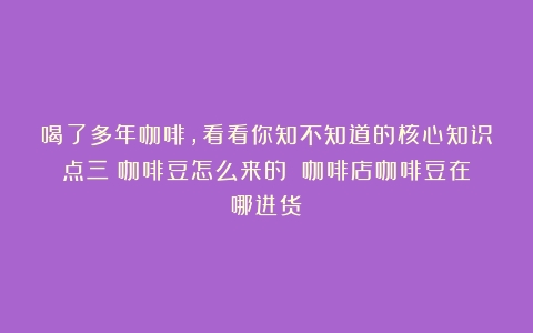 喝了多年咖啡，看看你知不知道的核心知识点三：咖啡豆怎么来的？（咖啡店咖啡豆在哪进货）