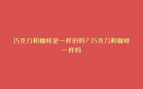 巧克力和咖啡是一样的吗?（巧克力和咖啡一样吗）