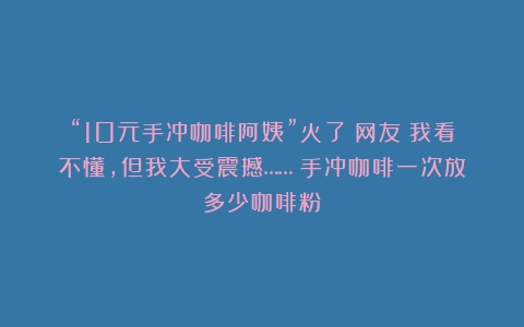 “10元手冲咖啡阿姨”火了！网友：我看不懂，但我大受震撼……（手冲咖啡一次放多少咖啡粉）