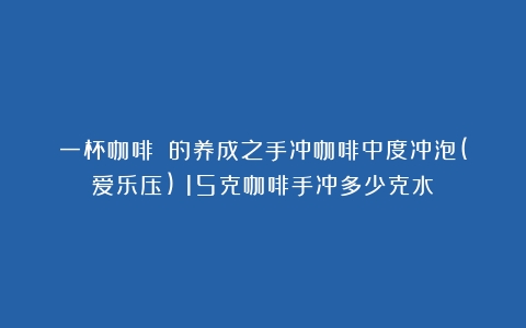 一杯咖啡☕️的养成之手冲咖啡中度冲泡(爱乐压)（15克咖啡手冲多少克水）