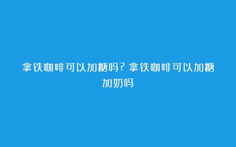 拿铁咖啡可以加糖吗?（拿铁咖啡可以加糖加奶吗）