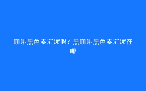 咖啡黑色素沉淀吗?（黑咖啡黑色素沉淀在哪）