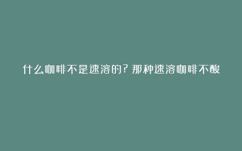 什么咖啡不是速溶的?（那种速溶咖啡不酸）