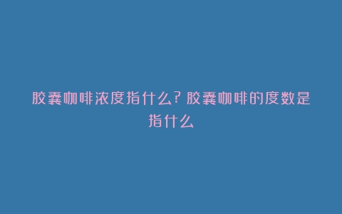 胶囊咖啡浓度指什么?（胶囊咖啡的度数是指什么）