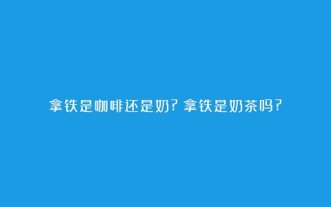 拿铁是咖啡还是奶?（拿铁是奶茶吗?）