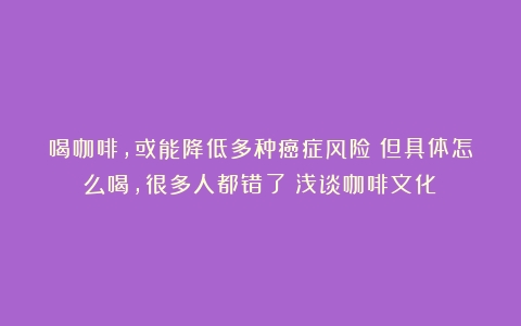 喝咖啡，或能降低多种癌症风险！但具体怎么喝，很多人都错了（浅谈咖啡文化）