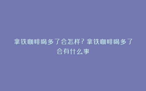 拿铁咖啡喝多了会怎样?（拿铁咖啡喝多了会有什么事）