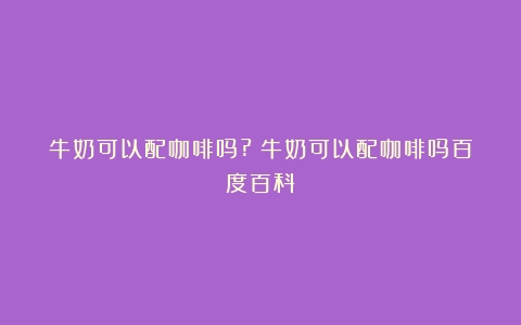 牛奶可以配咖啡吗?（牛奶可以配咖啡吗百度百科）