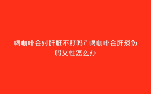 喝咖啡会对肝脏不好吗?（喝咖啡会肝损伤吗女性怎么办）