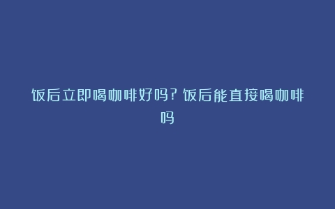 饭后立即喝咖啡好吗?（饭后能直接喝咖啡吗）