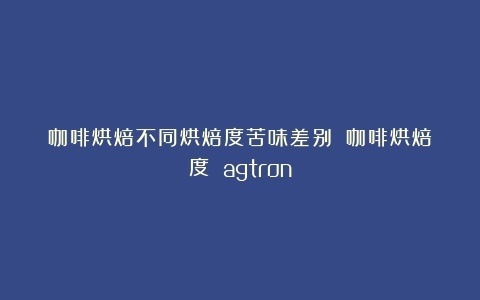 咖啡烘焙不同烘焙度苦味差别？（咖啡烘焙度 agtron）