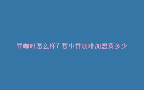 乔咖啡怎么样?（蓉小乔咖啡加盟费多少）