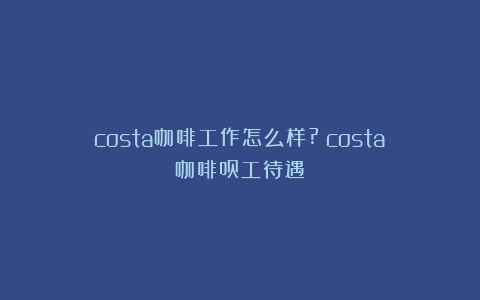 costa咖啡工作怎么样?（costa咖啡员工待遇）