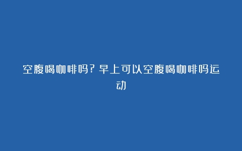 空腹喝咖啡吗?（早上可以空腹喝咖啡吗运动）