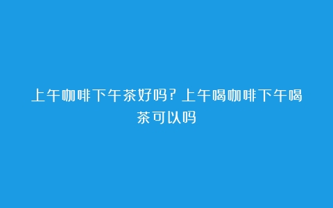 上午咖啡下午茶好吗?（上午喝咖啡下午喝茶可以吗）