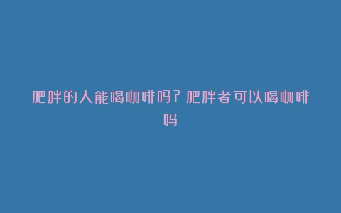 肥胖的人能喝咖啡吗?（肥胖者可以喝咖啡吗）