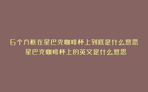 6个方框在星巴克咖啡杯上到底是什么意思？（星巴克咖啡杯上的英文是什么意思）