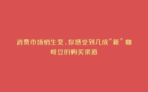 消费市场悄生变，你感受到几成“新”（咖啡豆的购买渠道）