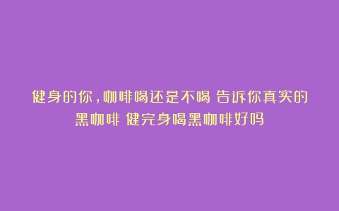 健身的你，咖啡喝还是不喝？告诉你真实的黑咖啡（健完身喝黑咖啡好吗）