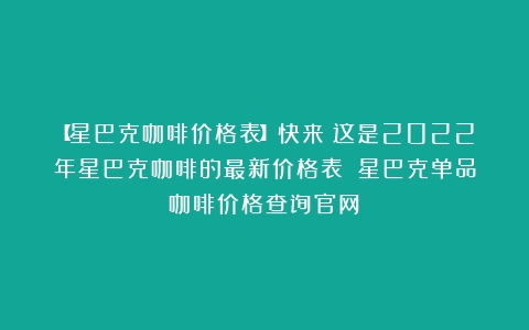 【星巴克咖啡价格表】快来！这是2022年星巴克咖啡的最新价格表！（星巴克单品咖啡价格查询官网）