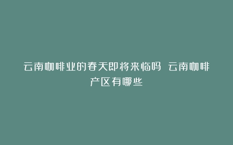 云南咖啡业的春天即将来临吗？（云南咖啡产区有哪些）