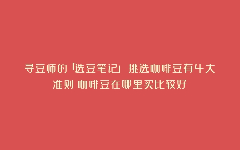 寻豆师的「选豆笔记」！挑选咖啡豆有4大准则（咖啡豆在哪里买比较好）