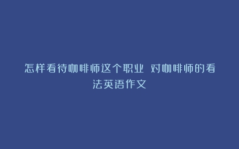 怎样看待咖啡师这个职业？（对咖啡师的看法英语作文）