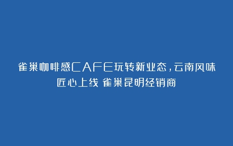 雀巢咖啡感CAFE玩转新业态，云南风味匠心上线（雀巢昆明经销商）