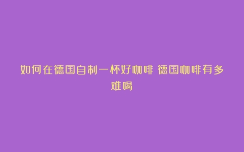 如何在德国自制一杯好咖啡（德国咖啡有多难喝）