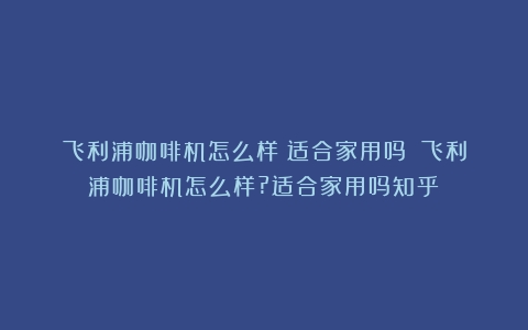 飞利浦咖啡机怎么样？适合家用吗？（飞利浦咖啡机怎么样?适合家用吗知乎）