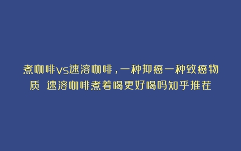 煮咖啡vs速溶咖啡，一种抑癌一种致癌物质？（速溶咖啡煮着喝更好喝吗知乎推荐）