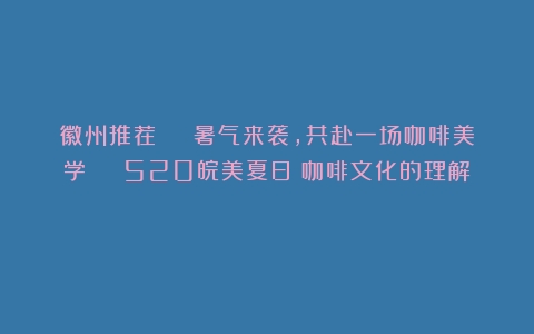 徽州推荐 | 暑气来袭，共赴一场咖啡美学 | 520皖美夏日（咖啡文化的理解）