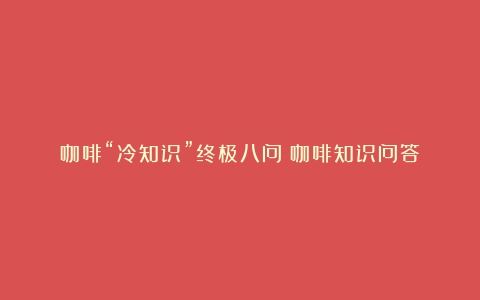 咖啡“冷知识”终极八问（咖啡知识问答）