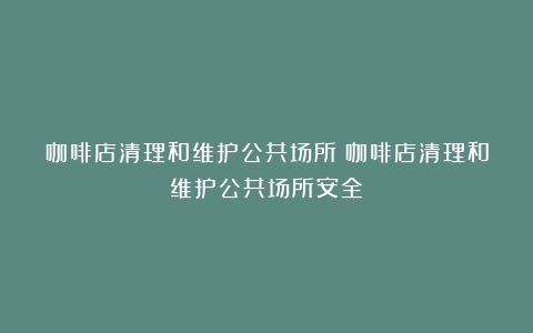 咖啡店清理和维护公共场所（咖啡店清理和维护公共场所安全）