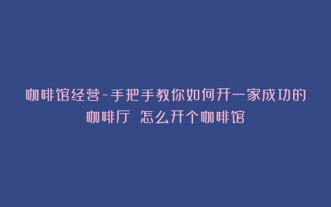 咖啡馆经营-手把手教你如何开一家成功的咖啡厅！（怎么开个咖啡馆）