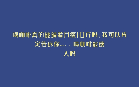 喝咖啡真的能躺着月瘦10斤吗，我可以肯定告诉你…..（喝咖啡能瘦人吗）