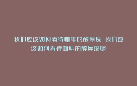 我们应该如何看待咖啡的醇厚度？（我们应该如何看待咖啡的醇厚度呢）