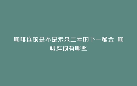 咖啡连锁是不是未来三年的下一桶金？（咖啡连锁有哪些）