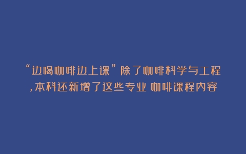 “边喝咖啡边上课”？除了咖啡科学与工程，本科还新增了这些专业（咖啡课程内容）