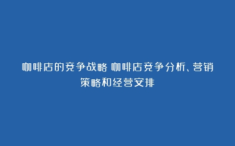 咖啡店的竞争战略（咖啡店竞争分析、营销策略和经营安排）