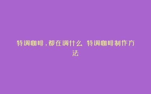 特调咖啡，都在调什么？（特调咖啡制作方法）