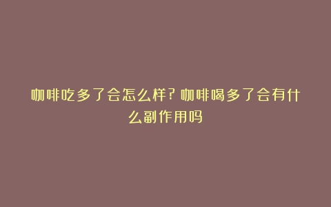 咖啡吃多了会怎么样?（咖啡喝多了会有什么副作用吗）