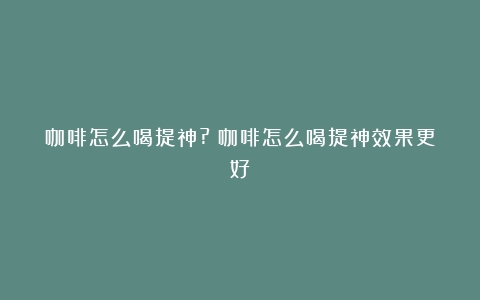 咖啡怎么喝提神?（咖啡怎么喝提神效果更好）