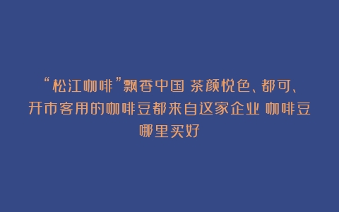 “松江咖啡”飘香中国！茶颜悦色、都可、开市客用的咖啡豆都来自这家企业（咖啡豆哪里买好）