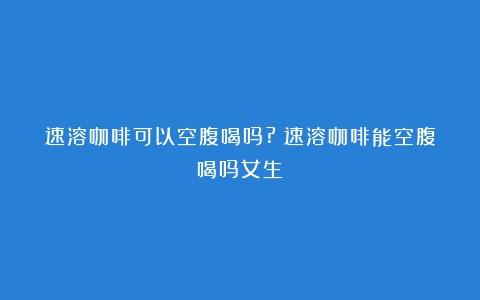 速溶咖啡可以空腹喝吗?（速溶咖啡能空腹喝吗女生）