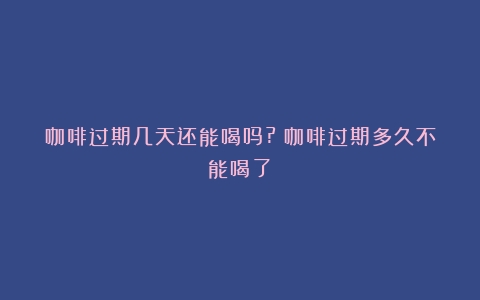 咖啡过期几天还能喝吗?（咖啡过期多久不能喝了）