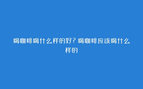 喝咖啡喝什么样的好?（喝咖啡应该喝什么样的）